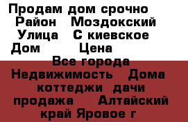 Продам дом срочно!!! › Район ­ Моздокский › Улица ­ С.киевское  › Дом ­ 22 › Цена ­ 650 000 - Все города Недвижимость » Дома, коттеджи, дачи продажа   . Алтайский край,Яровое г.